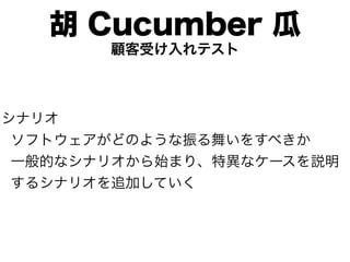 胡 Cucumber 瓜
       顧客受け入れテスト



シナリオ
 ソフトウェアがどのような振る舞いをすべきか
 一般的なシナリオから始まり、特異なケースを説明
 するシナリオを追加していく
 