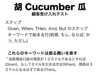 胡 Cucumber 瓜
          顧客受け入れテスト

ステップ
 Given, When, THen, And, But のステップ
 キーワードで始まる行(前提, もし, ならば, か
 つ, ただし)


 これらのキーワードは振る舞いを表す
「当座預金口座の残高が１００ドルであるとすれば
(Given)、もし７０ドルを引き出せば(When)、残高は３
０ドルになるはずである(Then)。
 