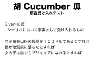 胡 Cucumber 瓜
      顧客受け入れテスト

Given(前提)
 シナリオにおいて事実として受け入れるもの


当座預金口座の残高が１００ドルであるとすれば
僕が娘溺泉に落ちたとすれば
女の子は誰でもプリキュアになれるとすれば
 