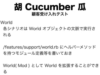 胡 Cucumber 瓜
           顧客受け入れテスト

World
 各シナリオは World オブジェクトの文脈で実行さ
 れる


/features/support/world.rb にヘルパーメソッド
を持つモジュール定義等を書いておき


World( Mod ) として World を拡張することができ
る
 