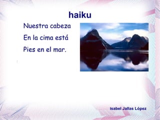 haiku
Nuestra cabeza
En la cima está
Pies en el mar.




                          Isabel Jallas López
 