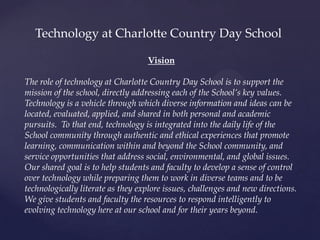 Vision
The role of technology at Charlotte Country Day School is to support the
mission of the school, directly addressing each of the School’s key values.
Technology is a vehicle through which diverse information and ideas can be
located, evaluated, applied, and shared in both personal and academic
pursuits. To that end, technology is integrated into the daily life of the
School community through authentic and ethical experiences that promote
learning, communication within and beyond the School community, and
service opportunities that address social, environmental, and global issues.
Our shared goal is to help students and faculty to develop a sense of control
over technology while preparing them to work in diverse teams and to be
technologically literate as they explore issues, challenges and new directions.
We give students and faculty the resources to respond intelligently to
evolving technology here at our school and for their years beyond.
Technology at Charlotte Country Day School
 