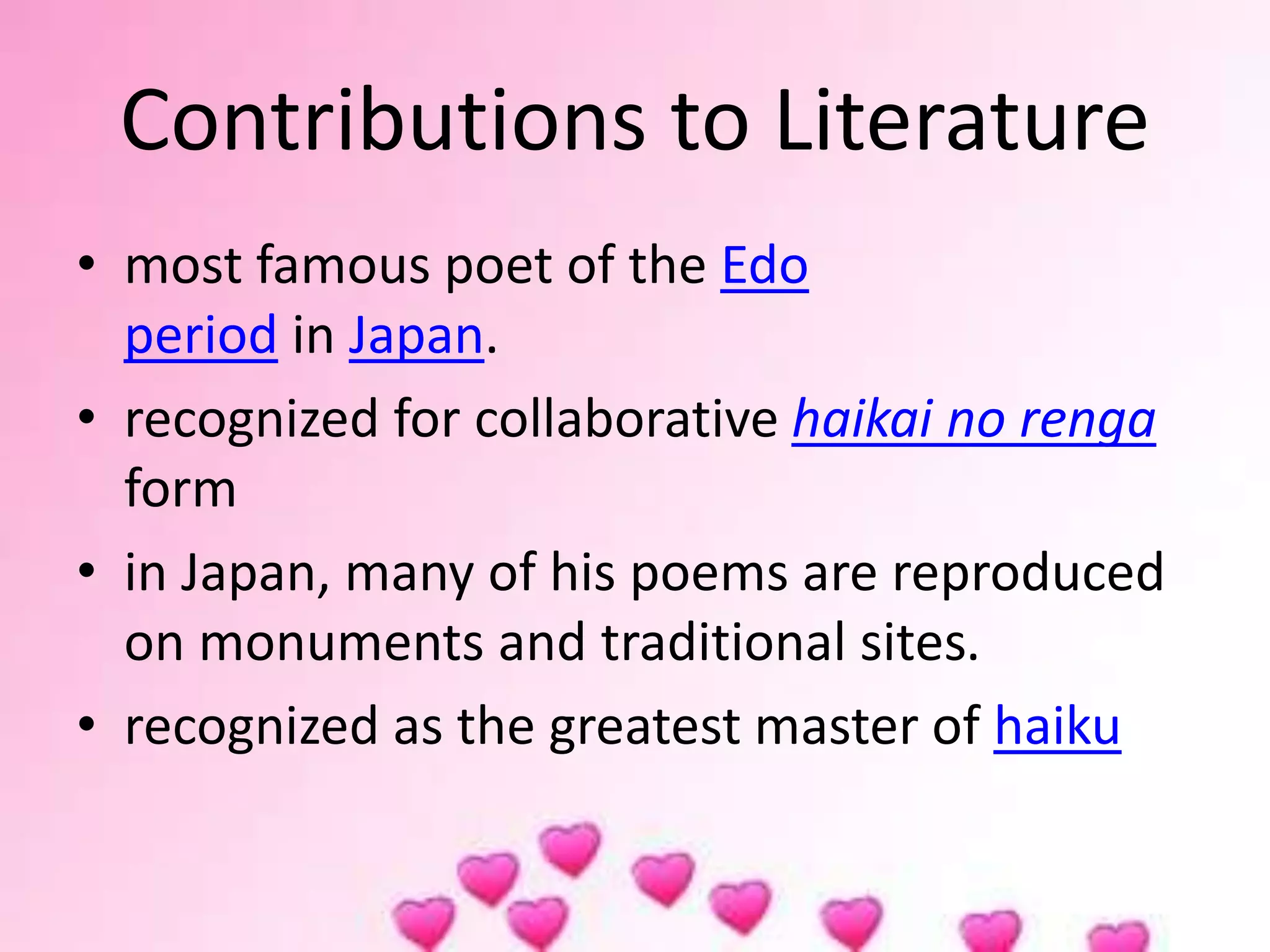 Contributions to Literature
• most famous poet of the Edo
period in Japan.
• recognized for collaborative haikai no renga
form
• in Japan, many of his poems are reproduced
on monuments and traditional sites.
• recognized as the greatest master of haiku