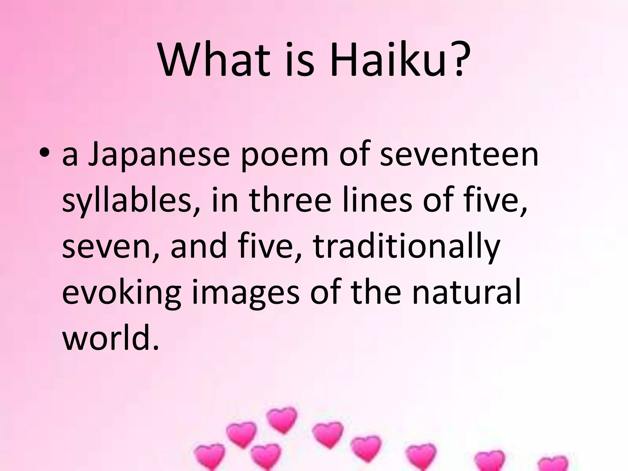 What is Haiku?
• a Japanese poem of seventeen
syllables, in three lines of five,
seven, and five, traditionally
evoking images of the natural
world.