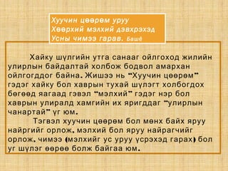 Хайку шүлгийн утга санааг ойлгоход жилийн
улирлын байдалтай холбож бодвол амархан
. “ ”ойлгогддог байна Жишээ нь Хуучин цөөрөм
гэдэг хайку бол хаврын тухай шүлэгт холбогдох
“ ”бөгөөд яагаад гэвэл мэлхий гэдэг нэр бол
“хаврын улиралд хамгийн их яригддаг улирлын
” .чанартай үг юм
Тэгвэл хуучин цөөрөм бол мөнх байх яруу
,найргийг орлож мэлхий бол яруу найрагчийг
, ( )орлож чимээ мэлхийг ус уруу үсрэхэд гарах бол
.уг шүлэг өөрөө болж байгаа юм
Хуучин ц р м урууөө ө
Х рхий мэлхий дэвхрэхэдөө
Усны чимээ гарав. Башё
 