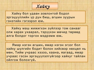 Хайку бол удаан зовлонтой бодол
,эргэцүүллийн үр дүн биш агшин зуурын
.гэнэтийн гэгээрэл юм
Хайку маш жижигхэн зүйлээр том санааг
,олж харах ухаарал тэрүүхэн мөчид төрөөд
.алга болдог торгон мэдрэмж юм
,Ямар нэгэн агшин ямар нэгэн эгзэг бол
хайку шүлгийн бодит болон хийсвэр нөхцөл нь
. , , ,мөн Тийм учраас хэзээ хаана яагаад ямар
учраас гэсэн эргэцүүлэлгүйгээр хайкуг тайлан
.ойлгож болохгүй
Хайку
 
