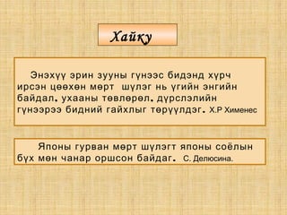 Энэхүү эрин зууны гүнээс бидэнд хүрч
ирсэн цөөхөн мөрт шүлэг нь үгийн энгийн
, ,байдал ухааны төвлөрөл дүрслэлийн
.гүнээрээ бидний гайхлыг төрүүлдэг Х.Р Хименес
Японы гурван мөрт шүлэгт японы соёлын
.бүх мөн чанар оршсон байдаг С. Делюсина.
Хайку
 