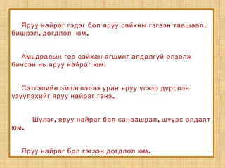 ,Яруу найраг гэдэг бол яруу сайхны гэгээн таашаал
, .бишрэл догдлол юм
Амьдралын гоо сайхан агшинг алдалгүй олзолж
.бичсэн нь яруу найраг юм
Сэтгэлийн эмзэглэлээ уран яруу үгээр дүрслэн
.үзүүлэхийг яруу найраг гэнэ
, ,Шүлэг яруу найраг бол санаашрал шүүрс алдалт
.юм
.Яруу найраг бол гэгээн догдлол юм
 