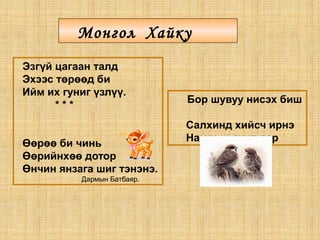 Эзгүй цагаан талд
Эхээс төрөөд би
Ийм их гуниг үзлүү.
* * *
Өөрөө би чинь
Өөрийнхөө дотор
Өнчин янзага шиг тэнэнэ.
Дармын Батбаяр.
Монгол Хайку
Бор шувуу нисэх биш
Салхинд хийсч ирнэ
Намрын сүүл сар
 