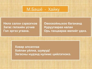 Нялх салхи сэрвэгнэв
Загас гялхийн үсчив
Гол эргээ угаана.
Овоохойныхоо багананд
Нуруугаараа налан
Орь ганцаараа өвлийг үднэ.
М.Башё - Хайку
Хавар алсаллаа
Хайлан уйлна, шувууд!
Загасны нүдэнд нулимс цийлэгнэнэ.
 