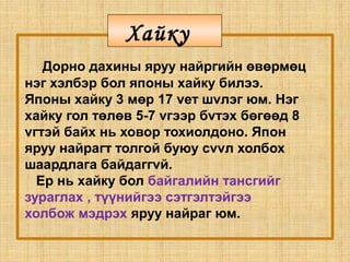 Дорно дахины яруу найргийн өвөрмөц
нэг хэлбэр бол японы хайку билээ.
Японы хайку 3 мөр 17 vет шvлэг юм. Нэг
хайку гол төлөв 5-7 vгээр бvтэх бөгөөд 8
vгтэй байх нь ховор тохиолдоно. Япон
яруу найрагт толгой буюу сvvл холбох
шаардлага байдаггvй.
Ер нь хайку бол байгалийн тансгийг
зураглах , түүнийгээ сэтгэлтэйгээ
холбож мэдрэх яруу найраг юм.
Хайку
 
