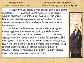 Мацүо Башё
(Мацүо Мүнэфүса) 1644—1694
М.Башё б р багаасаа ш лэг зохиол бичих сонирхолдү ү
х тл гд нө ө ө хайкү маягаар ш лэг туурвиж, нэрд гаран,ү
улмаар 1672 онд Эдо хотод ирж, суурьшин тэр еийнү
Японы нэр н л б хий зохиолчидтой холбоо тогтоожө өө ү
ажилласан нь ирээд йн их найрагч болох замын эхлэлү
болсон юм.
М.Башё зэн буддизмыг судалж байсан нь т ндүү
б тээл туурвихад нь ихээхэн тус болдог байсан юм.ү
Улмаар олон шавьтай болж, Японы хайк гийнү т рлийнө
тэрг н зэргийн найрагч гэж нэлэгдэх болсон юм. 1681үү ү
онд т ний нэг шавь Рика нь тэдний байшингийн дэргэдүү
гадил жимсний (японоор башо гэдэг) мод суулгасан нь рү
жимсээ их гч, н х д нь тэдний байшинг Башо-Анө ө ө
(гадилын байшин) гэж нэрлэснээр яруу найрагч “Башё”
гэдэг уран зохиолын нэр авсан т хтэй.үү
v ,Хайку ш лгийг үндэслэгч
японы сонгодог яруу найрагч.
 