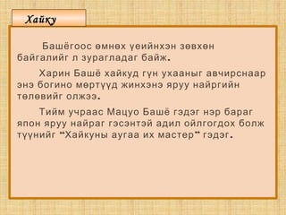 Башёгоос өмнөх үеийнхэн зөвхөн
.байгалийг л зурагладаг байж
Харин Башё хайкуд гүн ухааныг авчирснаар
энэ богино мөртүүд жинхэнэ яруу найргийн
.төлөвийг олжээ
Тийм учраас Мацуо Башё гэдэг нэр бараг
япон яруу найраг гэсэнтэй адил ойлгогдох болж
“ ” .түүнийг Хайкуны аугаа их мастер гэдэг
Хайку
 