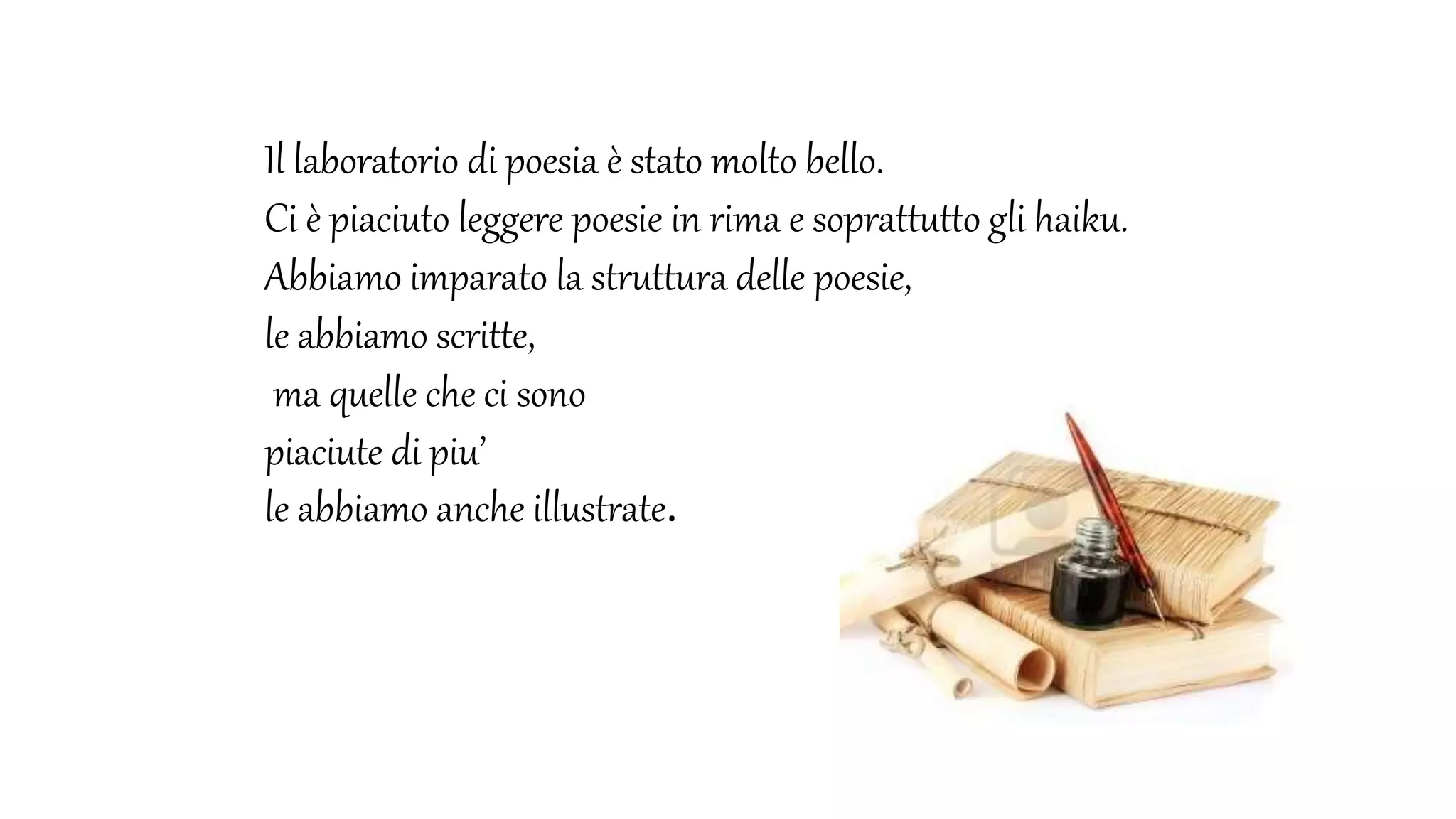 Il laboratorio di poesia è stato molto bello.
Ci è piaciuto leggere poesie in rima e soprattutto gli haiku.
Abbiamo imparato la struttura delle poesie,
le abbiamo scritte,
ma quelle che ci sono
piaciute di piu’
le abbiamo anche illustrate.