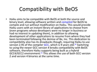 Compatibility with BeOS Haiku aims to be compatible with BeOS at both the source and binary level, allowing software written and  compiled  for BeOS to compile and run without modification on Haiku. This would provide Haiku users with an instant library of applications to choose from (even programs whose developers were no longer in business or had no interest in updating them), in addition to allowing development of other applications to resume from where they had been terminated following the demise of Be, Inc. This dedication to compatibility also has its drawbacks though, requiring Haiku to use version 2.95 of the compiler  GCC , which is 9 years old. [4]  Switching to using the newer GCC version 4 breaks compatibility with BeOS software, therefore Haiku supports being built as a hybrid GCC4/GCC2 environment. [5]  This allows the use of both GCC version 2 and version 4 binaries at the same time. 