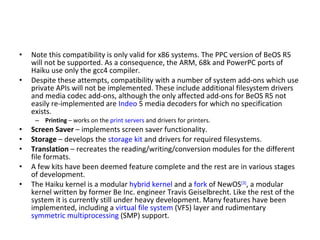 Note this compatibility is only valid for x86 systems. The PPC version of BeOS R5 will not be supported. As a consequence, the ARM, 68k and PowerPC ports of Haiku use only the gcc4 compiler. Despite these attempts, compatibility with a number of system add-ons which use private APIs will not be implemented. These include additional filesystem drivers and media codec add-ons, although the only affected add-ons for BeOS R5 not easily re-implemented are  Indeo  5 media decoders for which no specification exists. Printing  – works on the  print servers  and drivers for printers. Screen Saver  – implements screen saver functionality. Storage  – develops the  storage kit  and drivers for required filesystems. Translation  – recreates the reading/writing/conversion modules for the different file formats. A few kits have been deemed feature complete and the rest are in various stages of development. The Haiku kernel is a modular  hybrid kernel  and a  fork  of NewOS [3] , a modular kernel written by former Be Inc. engineer Travis Geiselbrecht. Like the rest of the system it is currently still under heavy development. Many features have been implemented, including a  virtual file system  (VFS) layer and rudimentary  symmetric multiprocessing  (SMP) support. 