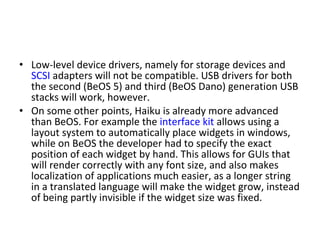 Low-level device drivers, namely for storage devices and  SCSI  adapters will not be compatible. USB drivers for both the second (BeOS 5) and third (BeOS Dano) generation USB stacks will work, however. On some other points, Haiku is already more advanced than BeOS. For example the  interface kit  allows using a layout system to automatically place widgets in windows, while on BeOS the developer had to specify the exact position of each widget by hand. This allows for GUIs that will render correctly with any font size, and also makes localization of applications much easier, as a longer string in a translated language will make the widget grow, instead of being partly invisible if the widget size was fixed. 