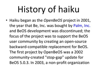 History of haiku Haiku began as the  OpenBeOS  project in 2001, the year that Be, Inc. was bought by  Palm, Inc.  and BeOS development was discontinued; the focus of the project was to support the BeOS user community by creating an open-source backward-compatible replacement for BeOS. The first project by OpenBeOS was a 2002 community-created "stop-gap" update for BeOS 5.0.3. In 2003, a non-profit organization 