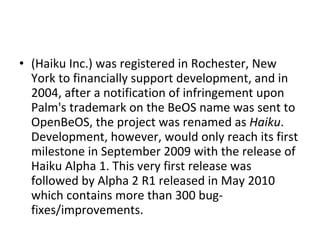 (Haiku Inc.) was registered in Rochester, New York to financially support development, and in 2004, after a notification of infringement upon Palm's trademark on the BeOS name was sent to OpenBeOS, the project was renamed as  Haiku . Development, however, would only reach its first milestone in September 2009 with the release of Haiku Alpha 1. This very first release was followed by Alpha 2 R1 released in May 2010 which contains more than 300 bug-fixes/improvements. 
