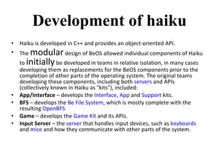 Development of haiku Haiku is developed in C++ and provides an object-oriented API. The  modular  design of BeOS allowed individual components of Haiku to  initially  be developed in teams in relative isolation, in many cases developing them as replacements for the BeOS components prior to the completion of other parts of the operating system. The original teams developing these components, including both  servers  and APIs (collectively known in Haiku as "kits"), included: App/Interface  – develops the  Interface ,  App  and  Support  kits. BFS  – develops the  Be File System , which is mostly complete with the resulting  OpenBFS Game  – develops the  Game Kit  and its APIs. Input Server  – the  server  that handles input devices, such as  keyboards  and  mice  and how they communicate with other parts of the system. 