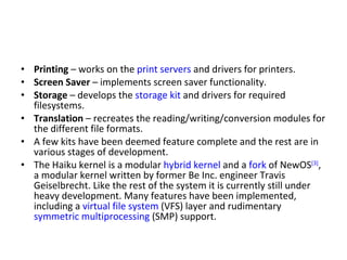 Printing  – works on the  print servers  and drivers for printers. Screen Saver  – implements screen saver functionality. Storage  – develops the  storage kit  and drivers for required filesystems. Translation  – recreates the reading/writing/conversion modules for the different file formats. A few kits have been deemed feature complete and the rest are in various stages of development. The Haiku kernel is a modular  hybrid kernel  and a  fork  of NewOS [3] , a modular kernel written by former Be Inc. engineer Travis Geiselbrecht. Like the rest of the system it is currently still under heavy development. Many features have been implemented, including a  virtual file system  (VFS) layer and rudimentary  symmetric multiprocessing  (SMP) support. 