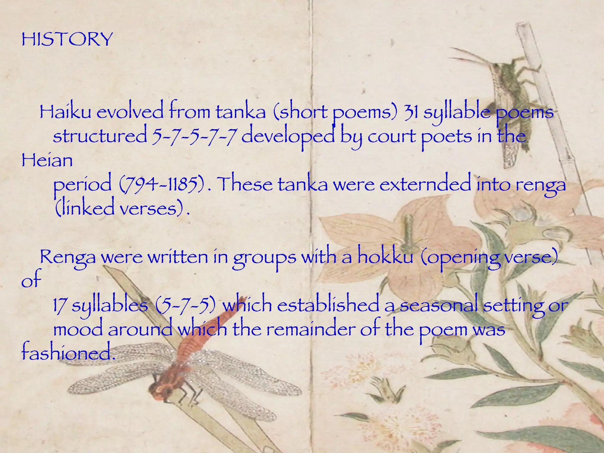 HISTORY Haiku evolved from tanka (short poems) 31 syllable poems  structured 5-7-5-7-7 developed by court poets in the Heian  period (794-1185). These tanka were externded into renga (linked verses).  Renga were written in groups with a hokku (opening verse) of  17 syllables (5-7-5) which established a seasonal setting or  mood around which the remainder   of the poem was fashioned. 