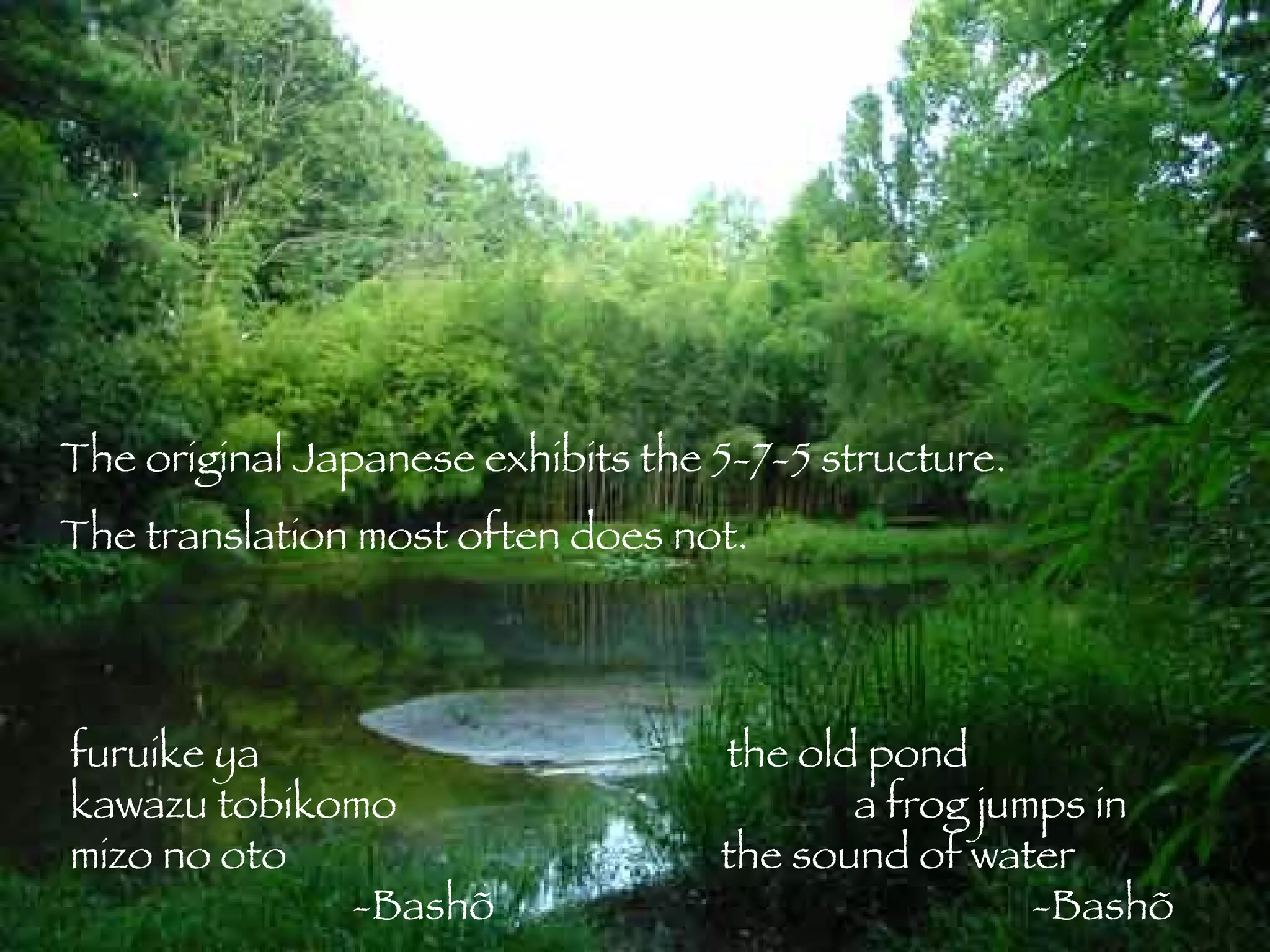 The original Japanese exhibits the 5-7-5 structure. The translation most often does not. furuike ya   the old pond kawazu tobikomo   a frog jumps in mizo no oto   the sound of water   -Bashõ   -Bashõ . 