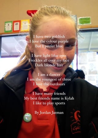 I have two goldﬁsh 
   I love the colour purple
       But I prefer blue
                 
    I have light blue eyes
  Freckles all over my face 
       Dark blonde hair
                 
          I am a dancer 
 I am the youngest of three
      I love the outdoors 
                 
     I have many friends
My best friends name is Kylah 
      I like to play sports
                 
       By Jordan Jarman
                 
 