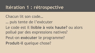 Itération 1 : rétrospective
Chacun lit son code…
… puis tente de l’exécuter
Le code est il lisible à voix haute? ou alors
pollué par des expressions natives?
Peut-on exécuter le programme?
Produit-il quelque chose?
 