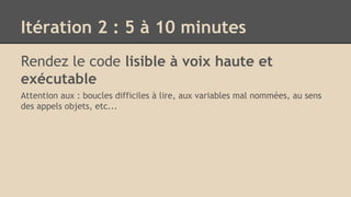 Itération 2 : 5 à 10 minutes
Rendez le code lisible à voix haute et
exécutable
Attention aux : boucles difficiles à lire, aux variables mal nommées, au sens
des appels objets, etc...
 