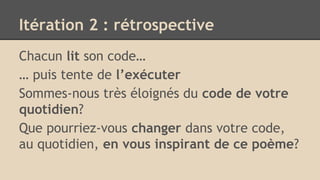 Itération 2 : rétrospective
Chacun lit son code…
… puis tente de l’exécuter
Sommes-nous très éloignés du code de votre
quotidien?
Que pourriez-vous changer dans votre code,
au quotidien, en vous inspirant de ce poème?
 