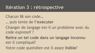 Itération 3 : rétrospective
Chacun lit son code…
… puis tente de l’exécuter
Changer de langage est-il un problème avec du
code expressif ?
Relire un tel code dans un langage inconnu
est-il compliqué?
Votre code quotidien est-il assez lisible?
 