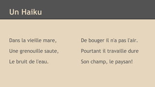 Dans la vieille mare,
Une grenouille saute,
Le bruit de l'eau.
De bouger il n'a pas l'air.
Pourtant il travaille dure
Son champ, le paysan!
Un Haiku
 
