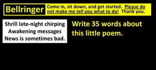 Bellringer

Come in, sit down, and get started. Please do
not make me tell you what to do! Thank you.

Shrill late-night chirping
Awakening messages
News is sometimes bad.

Write 35 words about
this little poem.

 