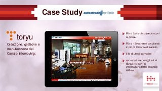 Case Study
Creazione, gestione e
manutenzione del
Canale Infomoving:
toryu
Più di 2 ore di contenuti nuovi
al giorno
Più di 180 schermi posizionati
in più di 100 aree di servizio
5 M di utenti giornalieri
sono stati anche aggiunti al
canale 45 punti di
informazione tattile chiamati
HiPoint
 