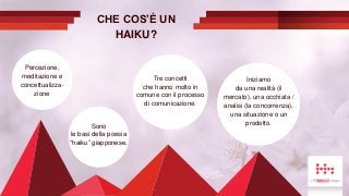 CHE COS’È UN
HAIKU?
Sono
le basi della poesia
“haiku” giapponese.
Percezione,
meditazione e
concettualizza-
zione
Tre concetti
che hanno molto in
comune con il processo
di comunicazione.
Iniziamo
da una realità (il
mercato), una occhiata /
analisi (la concorrenza),
una situazione o un
prodotto.
 