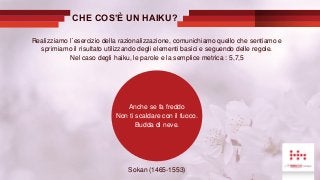 Anche se fa freddo
Non ti scaldare con il fuoco.
Budda di neve.
Realizziamo l´esercizio della razionalizzazione, comunichiamo quello che sentiamo e
sprimiamo il risultato utilizzando degli elementi basici e seguendo delle regole.
Nel caso degli haiku, le parole e la semplice metrica : 5,7,5
Sokan (1465-1553)
CHE COS’È UN HAIKU?
 