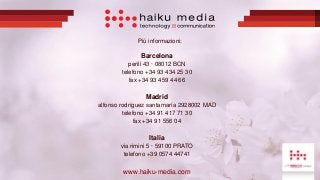 Più informazioni:
Barcelona
perill 43 · 08012 BCN
telefono +34 93 434 25 30
fax +34 93 459 44 66
Madrid
alfonso rodríguez santamaría 2928002 MAD
telefono +34 91 417 71 30
fax +34 91 556 04
Italia
via rimini 5 · 59100 PRATO
telefono +39 0574 44741
www.haiku-media.com
 