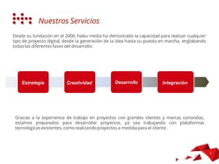 Sin dalla sua fondazione nel 2000, haiku media ha dimostrato la capacità di
realizzare qualsiasi tipo di progetto digitale dalla nascita dell'idea fino alla
sua messa in marcia, inglobando tutte le fasi dello sviluppo:
I NOSTRI SERVIZI
Strategia Creatività Sviluppo Integrazione
 