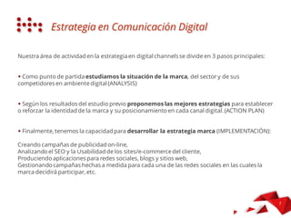 La nostra area di attività di Strategia in Canali Digitali si vertebra in 3 passi principali:
STRATEGIA IN DIGITAL
COMMUNICATIONS
Studiamo la situazione del marchio, il mercato e i suoi competitor ambito digitale (ANALYSIS)
Secondo i risultati dell’audit iniziale, proponiamo le migliori strategie per stabilire o rinforzare
l’identità del marchio ed il suo posizionamento in ogni canale digitale (ACTION PLAN)
Infine, abbiamo le capacità per sviluppare la strategia necessaria per il marchio
(IMPLEMENTATION):
Creando campagne di pubblicità online,
Analizzando il SEO e l’Usabilità del website/e-commerce del cliente,
Producendo APP per social media, blogs e websites,
Gestendo le campagne fatte su misura per ogni paid/own/earned media dove posizionare il marchio, etc.
 