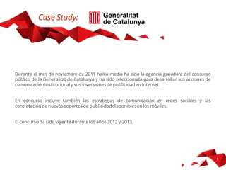 Case Study
Nel mese di novembre di 2011 abbiamo vinto il concorso pubblico della Generalitat de
Catalunya (regione Catalogna) per lo sviluppo della campagna di comunicazione
istituzionale e la gestione degli investimenti pubblicitari su Internet.
Questo progetto includeva l’incarico della strategia di comunicazione in reti sociali e la
gestione delle attività di advertising in dispositivi mobili per gli anni 2012 e 2013.
 