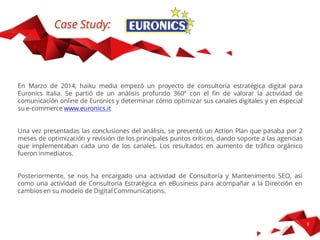 Case Study
Euronics Italia, azienda leader nella vendita di elettrodomestici ed elettronica di consumo, ci
richiese una consulenza per migliorare le performance del suo e-commerce per il mercato
italiano: www.euronics.it
Abbiamo fatto una consulenza strategica a 360º, in cui si realizza un’analisi di tutti gli
elementi coinvolti nella performance del sito: analisi del Mercato, un audit completo del sito
(analisi euristica più analisi delle webanalitics), un test di Usabilità e UX, analisi del SEO,
analisi della velocità di caricamento della pagina, analisi delle azioni di comunicazione,
Social Media Presence e Mobile Strategies. Una volta analizzati tutti i risultati si è generato
un report di conclusioni e raccomandazioni di ottimizzazione.
 