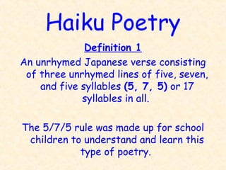 Haiku Poetry
Definition 1
An unrhymed Japanese verse consisting
of three unrhymed lines of five, seven,
and five syllables (5, 7, 5) or 17
syllables in all.
The 5/7/5 rule was made up for school
children to understand and learn this
type of poetry.
 
