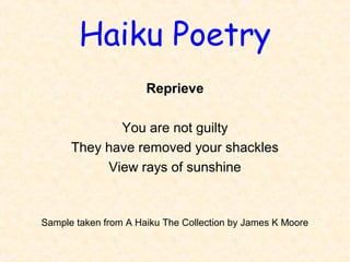 Haiku Poetry
Reprieve
 
You are not guilty
They have removed your shackles
View rays of sunshine
Sample taken from A Haiku The Collection by James K Moore
 