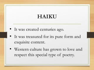 HAIKU
• It was created centuries ago.
• It was treasured for its pure form and
exquisite content.
• Western culture has grown to love and
respect this special type of poetry.
 