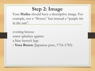 Step 2: Image
Your Haiku should have a descriptive image. For
example, not a “flower,” but instead a “purple iris
in the sun”.
evening breeze-
water splashes against
a blue heron’s legs
- Yosa Buson (Japanese poet, 1716-1783)
 