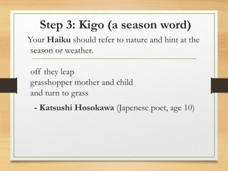 Step 3: Kigo (a season word)
Your Haiku should refer to nature and hint at the
season or weather.
off they leap
grasshopper mother and child
and turn to grass
- Katsushi Hosokawa (Japenese poet, age 10)
 