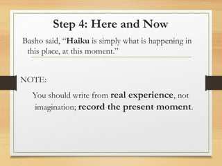 Step 4: Here and Now
Basho said, “Haiku is simply what is happening in
this place, at this moment.”
NOTE:
You should write from real experience, not
imagination; record the present moment.
 