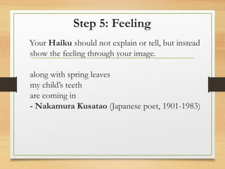 Step 5: Feeling
Your Haiku should not explain or tell, but instead
show the feeling through your image.
along with spring leaves
my child’s teeth
are coming in
- Nakamura Kusatao (Japanese poet, 1901-1983)
 