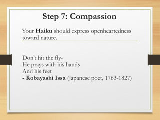 Step 7: Compassion
Your Haiku should express openheartedness
toward nature.
Don’t hit the fly-
He prays with his hands
And his feet
- Kobayashi Issa (Japanese poet, 1763-1827)
 